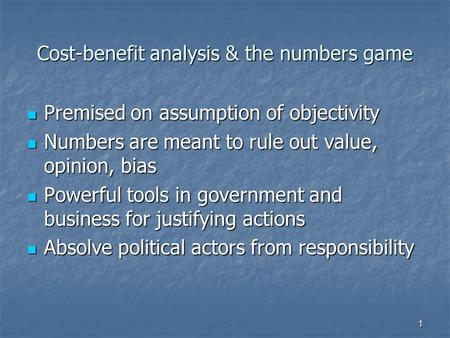 1 Cost-benefit analysis & the numbers game Premised on assumption of objectivity Premised on assumption of objectivity Numbers are meant to rule out value,