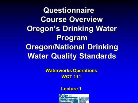 Questionnaire Course Overview Oregon’s Drinking Water Program Oregon/National Drinking Water Quality Standards Waterworks Operations WQT 111 Lecture 1.