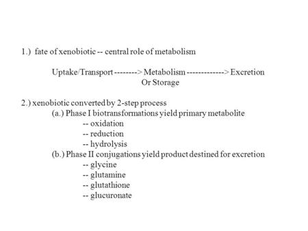 1.) fate of xenobiotic -- central role of metabolism Uptake/Transport --------> Metabolism -------------> Excretion Or Storage 2.) xenobiotic converted.