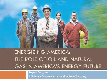 ENERGIZING AMERICA: THE ROLE OF OIL AND NATURAL GAS IN AMERICA’S ENERGY FUTURE Rayola Dougher API Senior Economic Advisor,