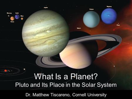 What Is a Planet? Pluto and Its Place in the Solar System Dr. Matthew Tiscareno, Cornell University.