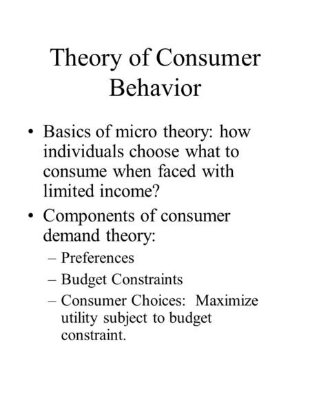 Theory of Consumer Behavior Basics of micro theory: how individuals choose what to consume when faced with limited income? Components of consumer demand.