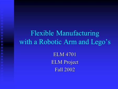 Flexible Manufacturing with a Robotic Arm and Lego’s ELM 4701 ELM Project Fall 2002.