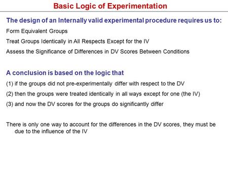 Basic Logic of Experimentation The design of an Internally valid experimental procedure requires us to: Form Equivalent Groups Treat Groups Identically.