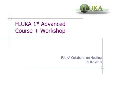 FLUKA 1 st Advanced Course + Workshop FLUKA Collaboration Meeting 09.07.2010.