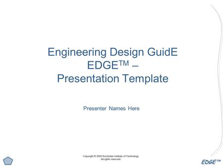 EDGE™ Engineering Design GuidE EDGE TM – Presentation Template Presenter Names Here Copyright © 2005 Rochester Institute of Technology All rights reserved.