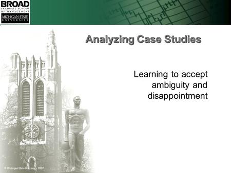  Michigan State University, 2007 Analyzing Case Studies Learning to accept ambiguity and disappointment.