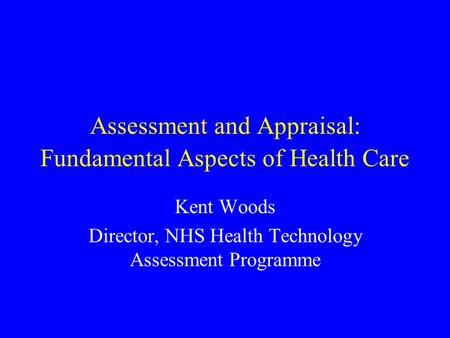 Assessment and Appraisal: Fundamental Aspects of Health Care Kent Woods Director, NHS Health Technology Assessment Programme.