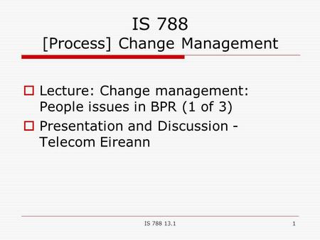 IS 788 13.11 IS 788 [Process] Change Management  Lecture: Change management: People issues in BPR (1 of 3)  Presentation and Discussion - Telecom Eireann.
