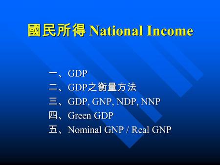 國民所得 National Income 一、 GDP 二、 GDP 之衡量方法 三、 GDP, GNP, NDP, NNP 四、 Green GDP 五、 Nominal GNP / Real GNP.