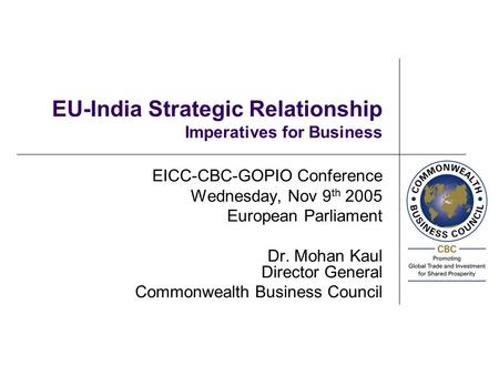 EU-India Strategic Relationship Imperatives for Business EICC-CBC-GOPIO Conference Wednesday, Nov 9 th 2005 European Parliament Dr. Mohan Kaul Director.