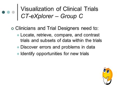 Visualization of Clinical Trials CT-eXplorer – Group C Clinicians and Trial Designers need to: Locate, retrieve, compare, and contrast trials and subsets.