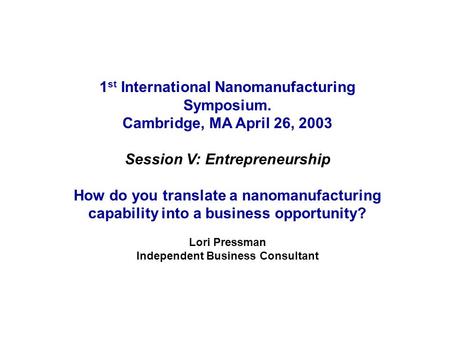 1 st International Nanomanufacturing Symposium. Cambridge, MA April 26, 2003 Session V: Entrepreneurship How do you translate a nanomanufacturing capability.
