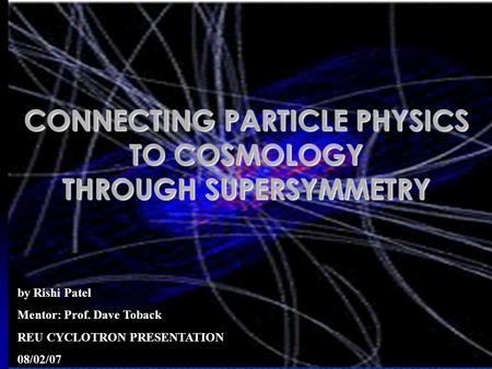 Rishi Patel1 CONNECTING PARTICLE PHYSICS TO COSMOLOGY THROUGH SUPERSYMMETRY by Rishi Patel Mentor: Prof. Dave Toback REU CYCLOTRON PRESENTATION 08/02/07.