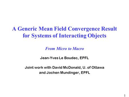 1 A Generic Mean Field Convergence Result for Systems of Interacting Objects From Micro to Macro Jean-Yves Le Boudec, EPFL Joint work with David McDonald,