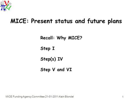 MICE Funding Agency Committee 21-01-2011 Alain Blondel 1 MICE: Present status and future plans Recall: Why MICE? Step I Step(s) IV Step V and VI.