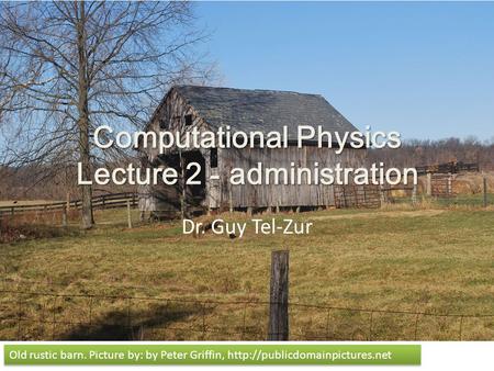 Computational Physics Lecture 2 - administration Dr. Guy Tel-Zur Old rustic barn. Picture by: by Peter Griffin,