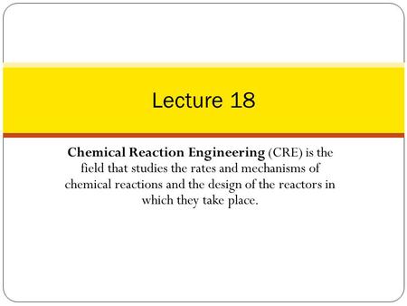 Lecture 18 Chemical Reaction Engineering (CRE) is the field that studies the rates and mechanisms of chemical reactions and the design of the reactors.