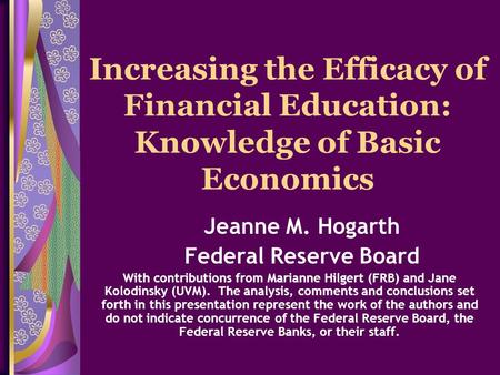 Increasing the Efficacy of Financial Education: Knowledge of Basic Economics Jeanne M. Hogarth Federal Reserve Board With contributions from Marianne Hilgert.