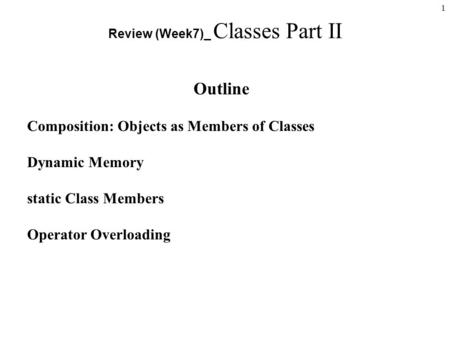 1 Review (Week7)_ Classes Part II Outline Composition: Objects as Members of Classes Dynamic Memory static Class Members Operator Overloading.