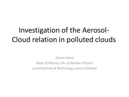 Investigation of the Aerosol- Cloud relation in polluted clouds Göran Frank Dept. of Physics, Div. of Nuclear Physics Lund Institute of Technology, Lund.
