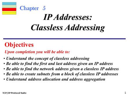 TCP/IP Protocol Suite 1 Chapter 5 Objectives Upon completion you will be able to: IP Addresses: Classless Addressing Understand the concept of classless.