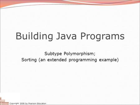Copyright 2008 by Pearson Education Building Java Programs Subtype Polymorphism; Sorting (an extended programming example)