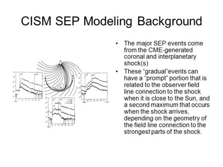 CISM SEP Modeling Background The major SEP events come from the CME-generated coronal and interplanetary shock(s) These “gradual”events can have a “prompt”
