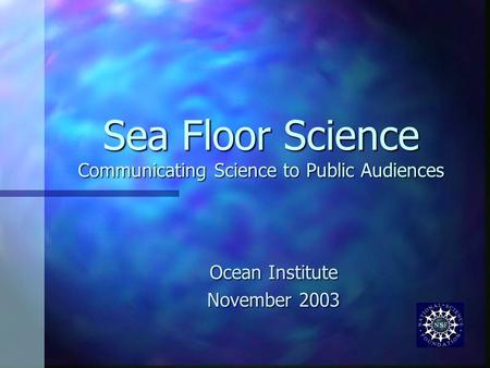 Sea Floor Science Communicating Science to Public Audiences Ocean Institute November 2003.