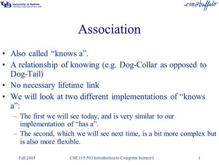 Fall 2005CSE 115/503 Introduction to Computer Science I1 Association Also called “knows a”. A relationship of knowing (e.g. Dog-Collar as opposed to Dog-Tail)