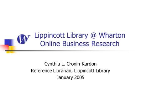 Lippincott Wharton Online Business Research Cynthia L. Cronin-Kardon Reference Librarian, Lippincott Library January 2005.