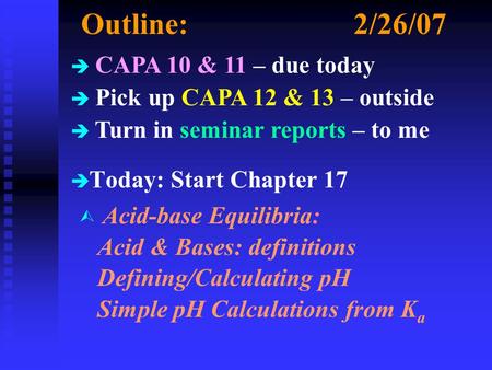Outline:2/26/07 è è Today: Start Chapter 17 è CAPA 10 & 11 – due today è Pick up CAPA 12 & 13 – outside è Turn in seminar reports – to me Ù Acid-base Equilibria: