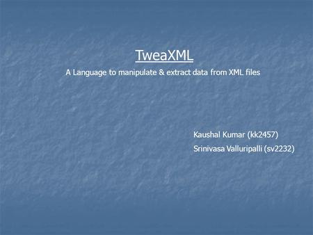 TweaXML A Language to manipulate & extract data from XML files Kaushal Kumar (kk2457) Srinivasa Valluripalli (sv2232)