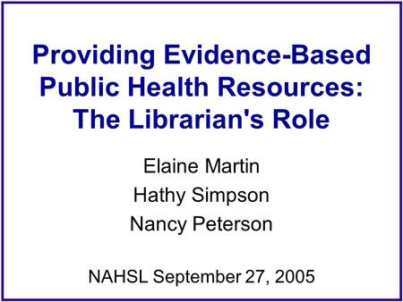 Providing Evidence-Based Public Health Resources: The Librarian's Role Elaine Martin Hathy Simpson Nancy Peterson NAHSL September 27, 2005.
