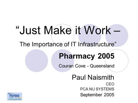 Paul Naismith CEO PCA NU SYSTEMS September 2005 “Just Make it Work – The Importance of IT Infrastructure” Pharmacy 2005 Couran Cove - Queensland.