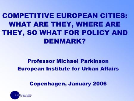 COMPETITIVE EUROPEAN CITIES: WHAT ARE THEY, WHERE ARE THEY, SO WHAT FOR POLICY AND DENMARK? Professor Michael Parkinson European Institute for Urban Affairs.