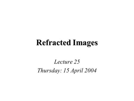 Refracted Images Lecture 25 Thursday: 15 April 2004.