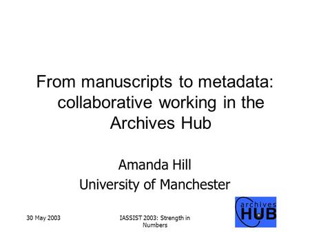 30 May 2003IASSIST 2003: Strength in Numbers From manuscripts to metadata: collaborative working in the Archives Hub Amanda Hill University of Manchester.