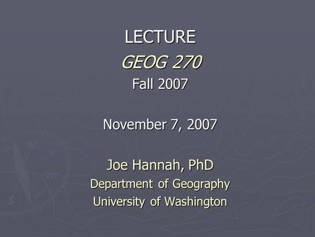 LECTURE GEOG 270 Fall 2007 November 7, 2007 Joe Hannah, PhD Department of Geography University of Washington.
