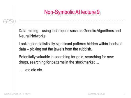 EASy Summer 2006Non-Symbolic AI lec 91 Non-Symbolic AI lecture 9 Data-mining – using techniques such as Genetic Algorithms and Neural Networks. Looking.