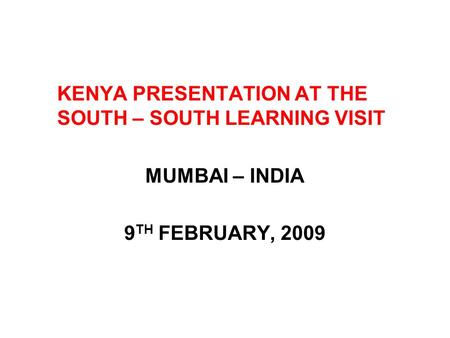 KENYA PRESENTATION AT THE SOUTH – SOUTH LEARNING VISIT MUMBAI – INDIA 9 TH FEBRUARY, 2009.