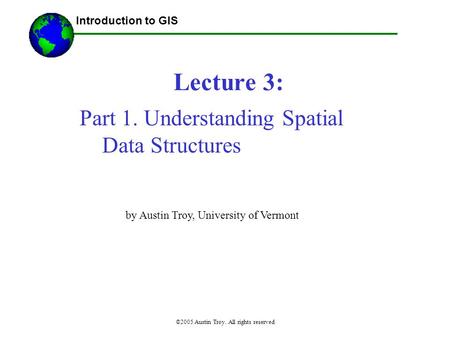 ©2005 Austin Troy. All rights reserved Lecture 3: Introduction to GIS Part 1. Understanding Spatial Data Structures by Austin Troy, University of Vermont.