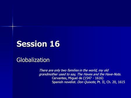 Session 16 Globalization There are only two families in the world, my old grandmother used to say, The Haves and the Have-Nots. Cervantes, Miguel de (1547.