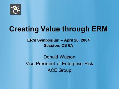 ERM 1 Creating Value through ERM ERM Symposium – April 26, 2004 Session: CS 6A Donald Watson Vice President of Enterprise Risk ACE Group.
