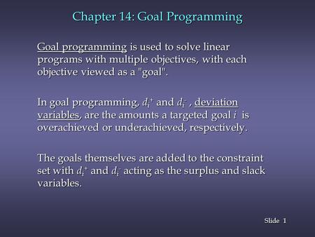 1 1 Slide Chapter 14: Goal Programming Goal programming is used to solve linear programs with multiple objectives, with each objective viewed as a goal.