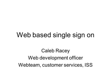 Web based single sign on Caleb Racey Web development officer Webteam, customer services, ISS.
