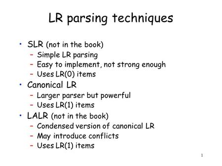 1 LR parsing techniques SLR (not in the book) –Simple LR parsing –Easy to implement, not strong enough –Uses LR(0) items Canonical LR –Larger parser but.