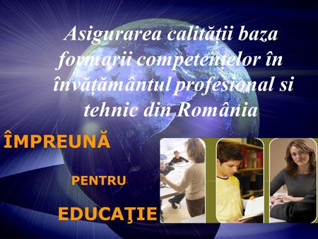 Asigurarea calităţii baza formarii competenţelor în învăţământul profesional si tehnic din România ÎMPREUNĂ PENTRU EDUCAŢIE.