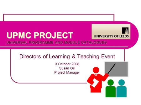 UPMC PROJECT UNIVERSAL PROGRAMME AND MODULE CATALOGUES Directors of Learning & Teaching Event 3 October 2008 Susan Gill Project Manager.