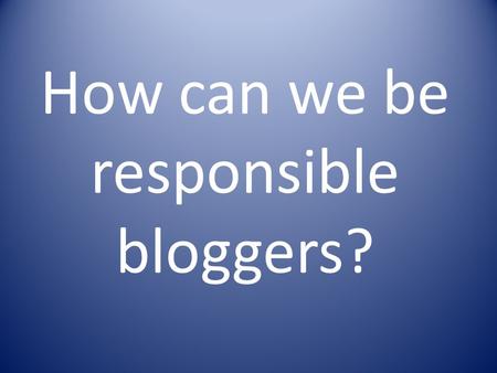 How can we be responsible bloggers?. Blogging Rules Think before you post or write anything on our blog Don’t put anything that could put you or others.